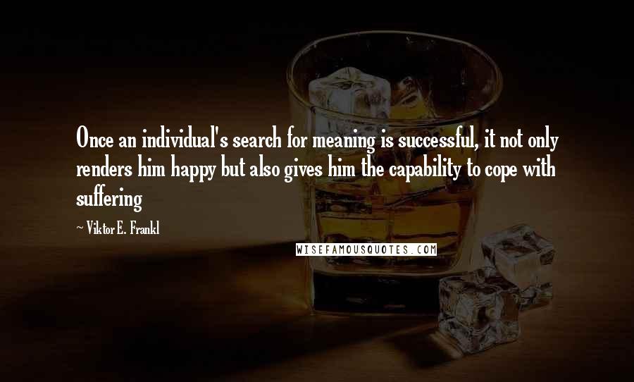 Viktor E. Frankl Quotes: Once an individual's search for meaning is successful, it not only renders him happy but also gives him the capability to cope with suffering