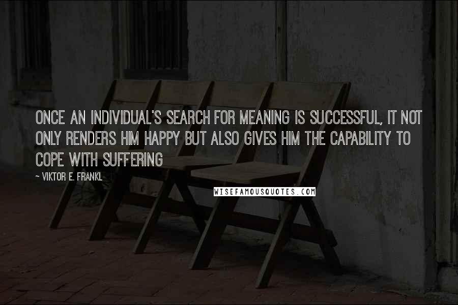 Viktor E. Frankl Quotes: Once an individual's search for meaning is successful, it not only renders him happy but also gives him the capability to cope with suffering