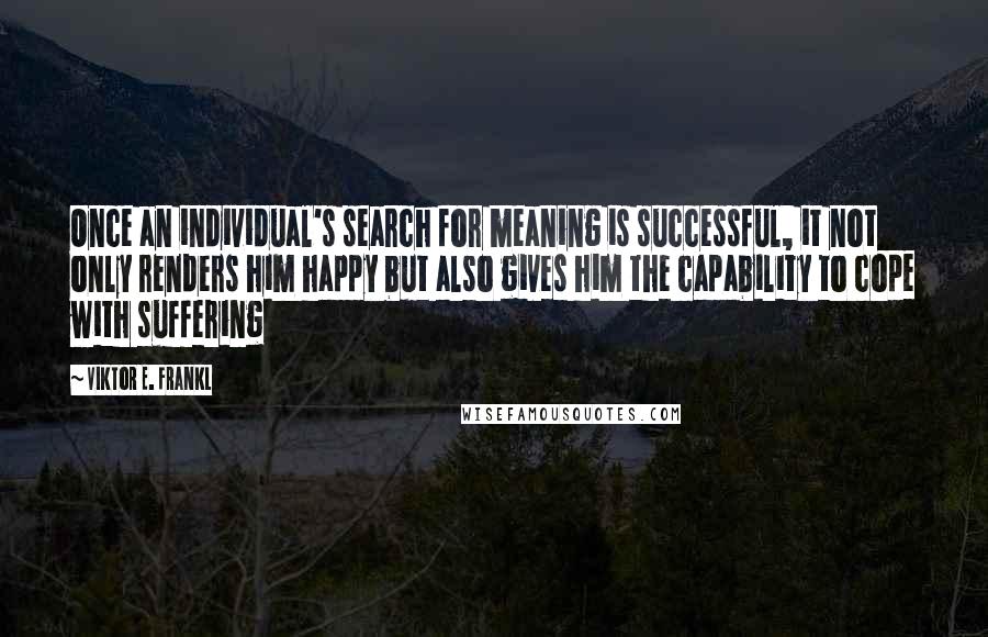 Viktor E. Frankl Quotes: Once an individual's search for meaning is successful, it not only renders him happy but also gives him the capability to cope with suffering