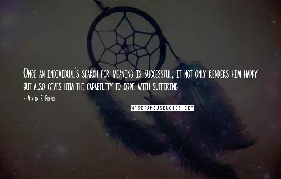 Viktor E. Frankl Quotes: Once an individual's search for meaning is successful, it not only renders him happy but also gives him the capability to cope with suffering