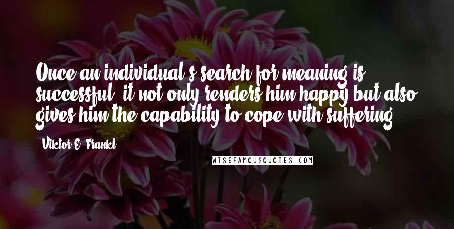 Viktor E. Frankl Quotes: Once an individual's search for meaning is successful, it not only renders him happy but also gives him the capability to cope with suffering