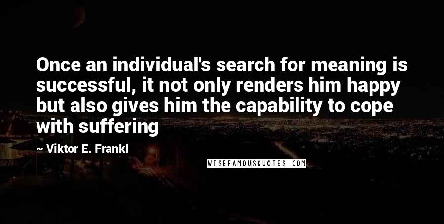 Viktor E. Frankl Quotes: Once an individual's search for meaning is successful, it not only renders him happy but also gives him the capability to cope with suffering