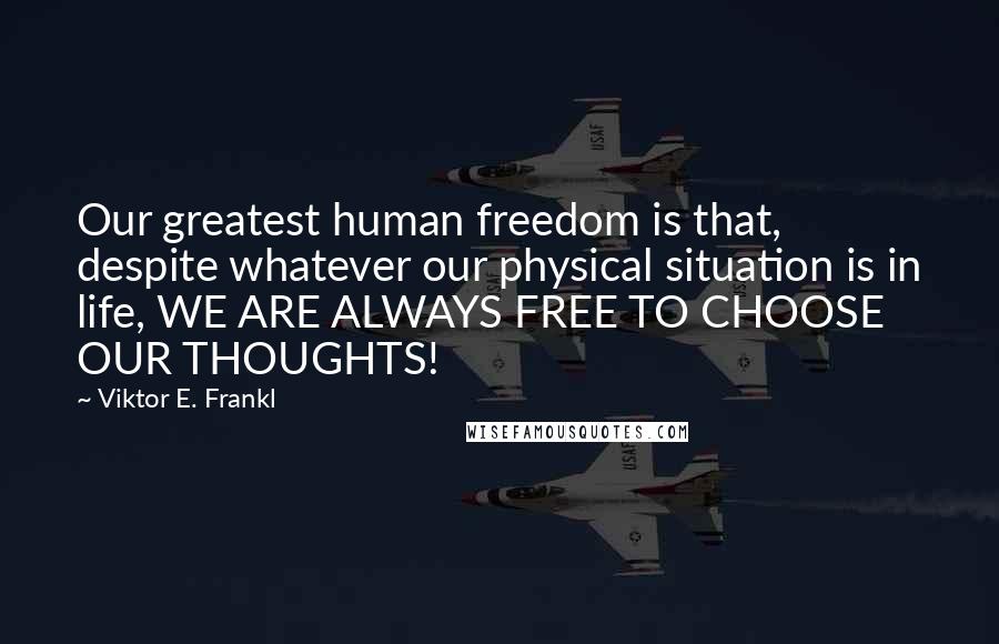 Viktor E. Frankl Quotes: Our greatest human freedom is that, despite whatever our physical situation is in life, WE ARE ALWAYS FREE TO CHOOSE OUR THOUGHTS!