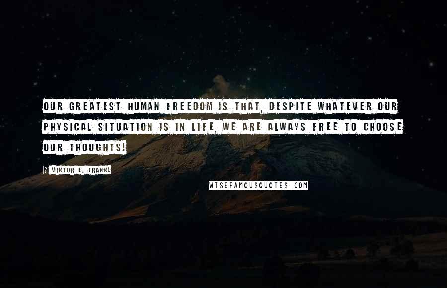 Viktor E. Frankl Quotes: Our greatest human freedom is that, despite whatever our physical situation is in life, WE ARE ALWAYS FREE TO CHOOSE OUR THOUGHTS!