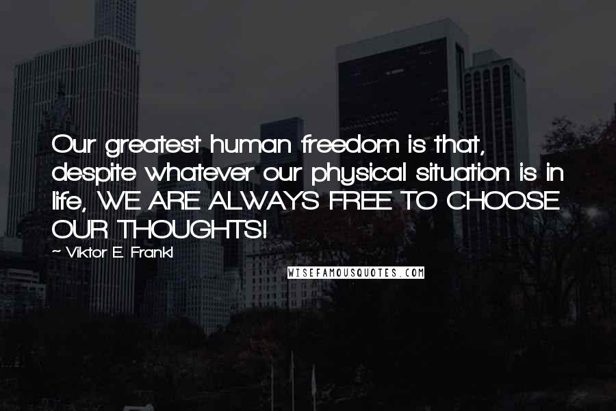 Viktor E. Frankl Quotes: Our greatest human freedom is that, despite whatever our physical situation is in life, WE ARE ALWAYS FREE TO CHOOSE OUR THOUGHTS!