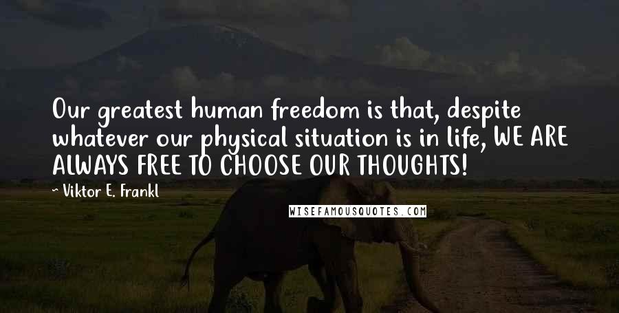 Viktor E. Frankl Quotes: Our greatest human freedom is that, despite whatever our physical situation is in life, WE ARE ALWAYS FREE TO CHOOSE OUR THOUGHTS!