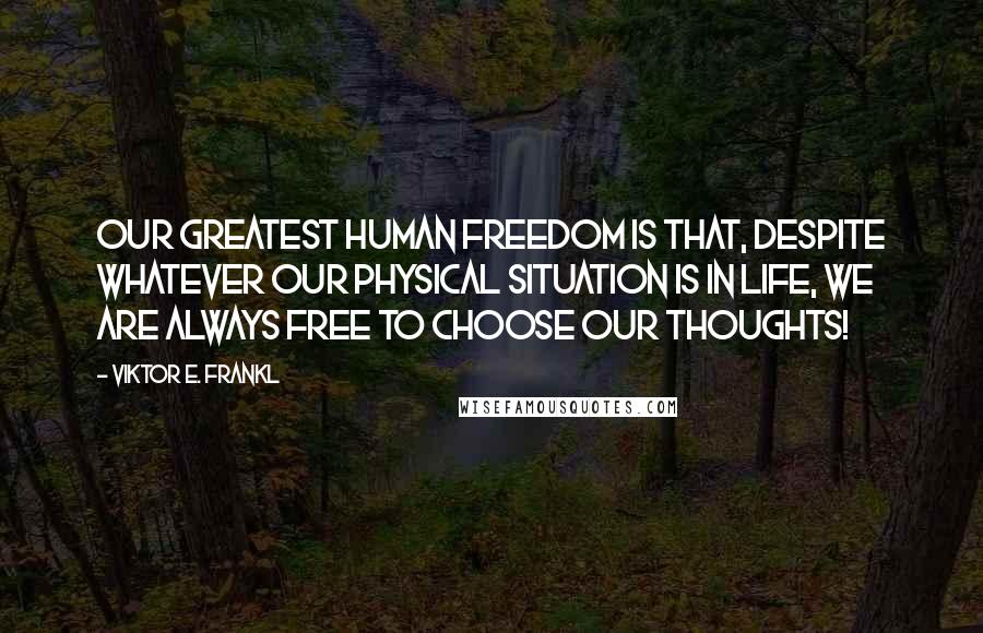 Viktor E. Frankl Quotes: Our greatest human freedom is that, despite whatever our physical situation is in life, WE ARE ALWAYS FREE TO CHOOSE OUR THOUGHTS!