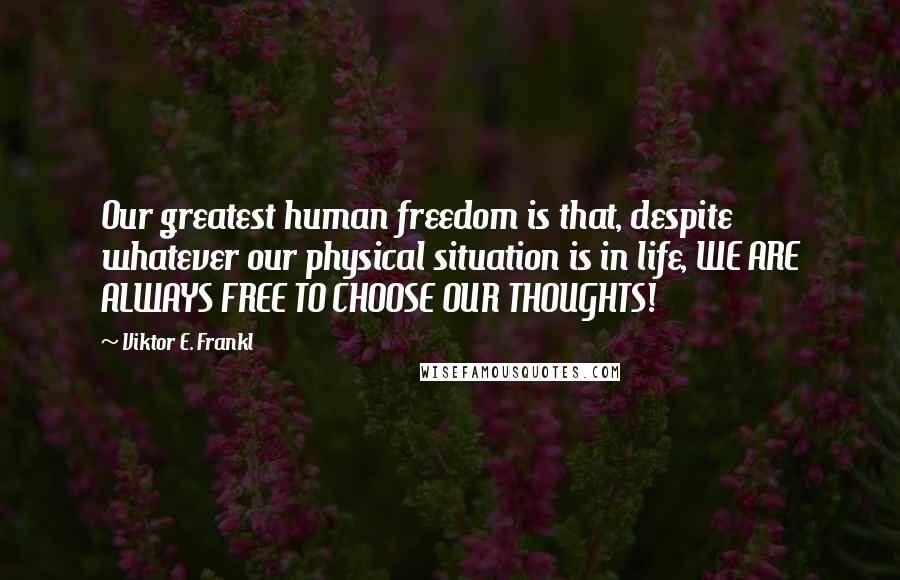 Viktor E. Frankl Quotes: Our greatest human freedom is that, despite whatever our physical situation is in life, WE ARE ALWAYS FREE TO CHOOSE OUR THOUGHTS!