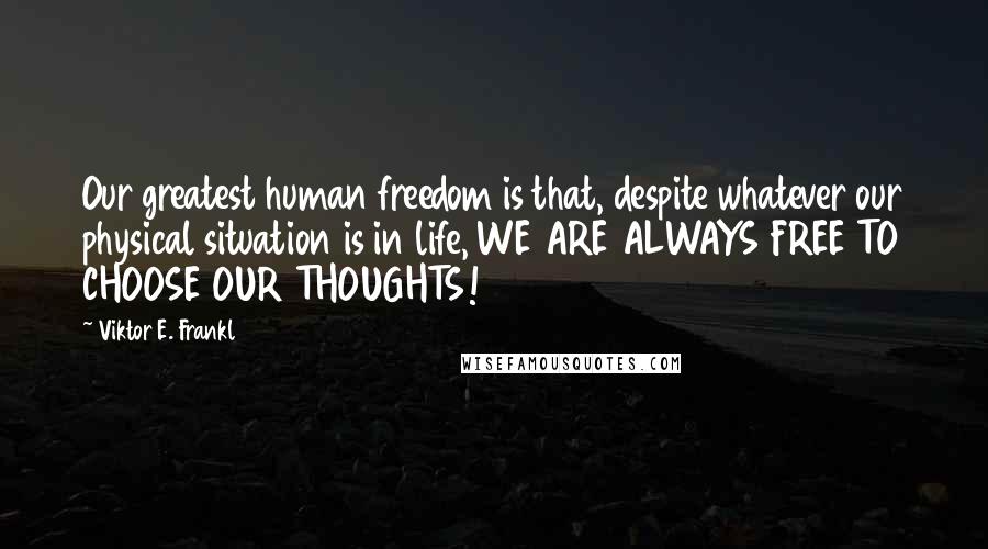 Viktor E. Frankl Quotes: Our greatest human freedom is that, despite whatever our physical situation is in life, WE ARE ALWAYS FREE TO CHOOSE OUR THOUGHTS!