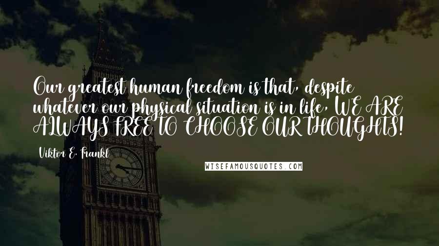 Viktor E. Frankl Quotes: Our greatest human freedom is that, despite whatever our physical situation is in life, WE ARE ALWAYS FREE TO CHOOSE OUR THOUGHTS!