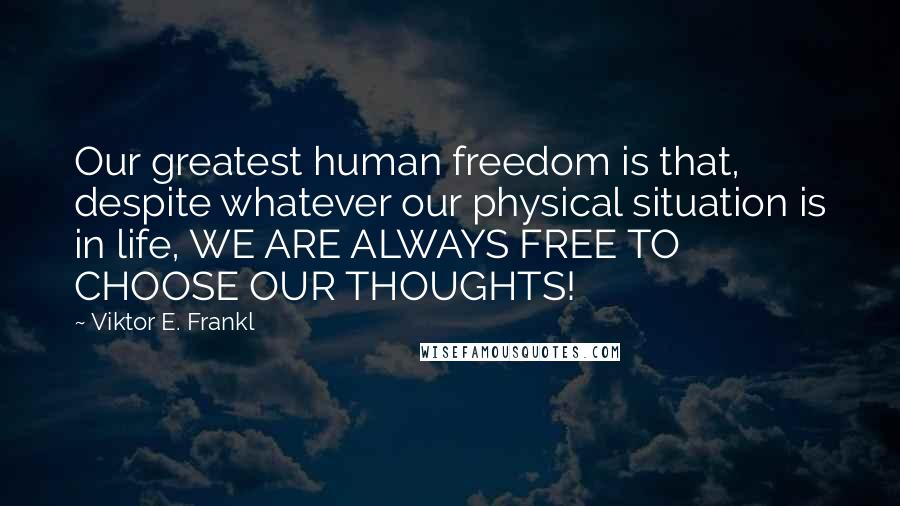 Viktor E. Frankl Quotes: Our greatest human freedom is that, despite whatever our physical situation is in life, WE ARE ALWAYS FREE TO CHOOSE OUR THOUGHTS!