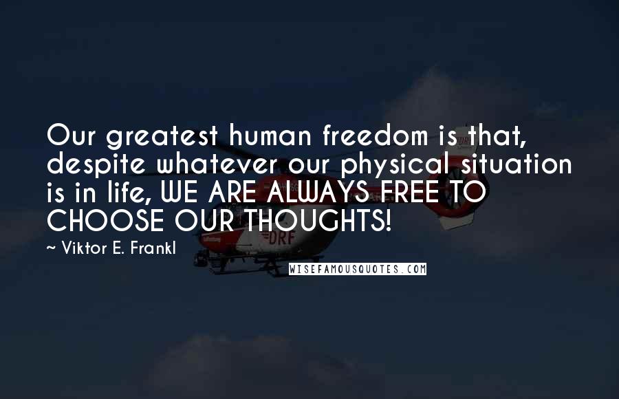 Viktor E. Frankl Quotes: Our greatest human freedom is that, despite whatever our physical situation is in life, WE ARE ALWAYS FREE TO CHOOSE OUR THOUGHTS!