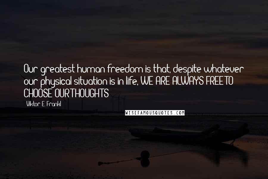 Viktor E. Frankl Quotes: Our greatest human freedom is that, despite whatever our physical situation is in life, WE ARE ALWAYS FREE TO CHOOSE OUR THOUGHTS!