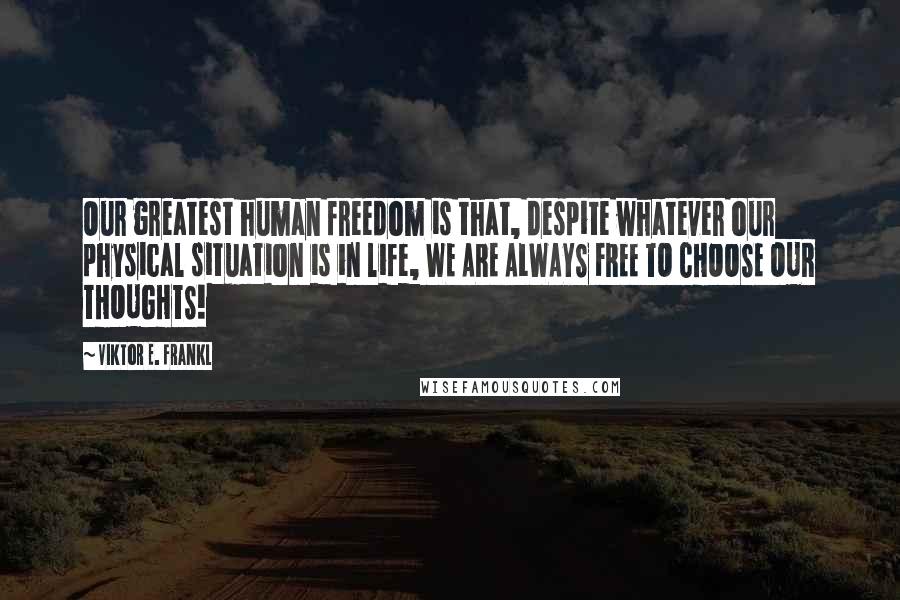 Viktor E. Frankl Quotes: Our greatest human freedom is that, despite whatever our physical situation is in life, WE ARE ALWAYS FREE TO CHOOSE OUR THOUGHTS!