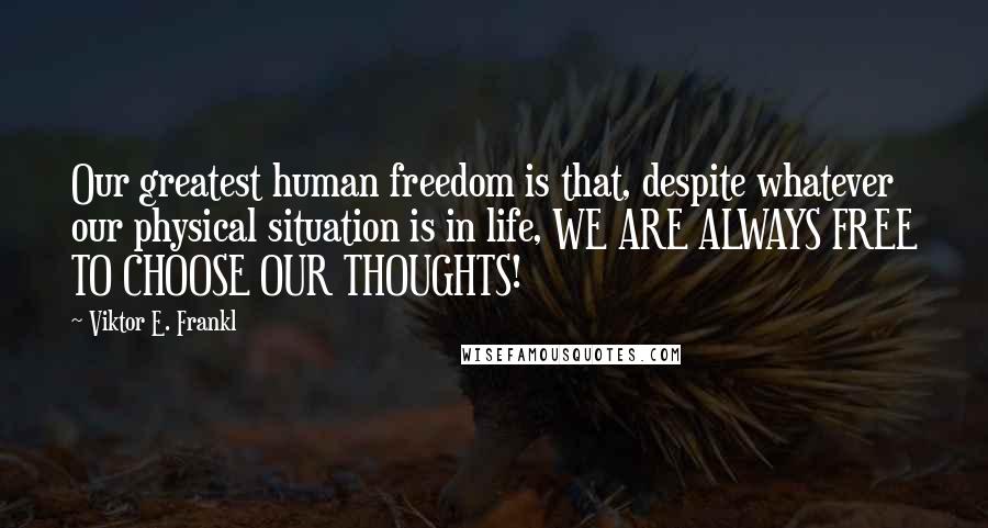 Viktor E. Frankl Quotes: Our greatest human freedom is that, despite whatever our physical situation is in life, WE ARE ALWAYS FREE TO CHOOSE OUR THOUGHTS!