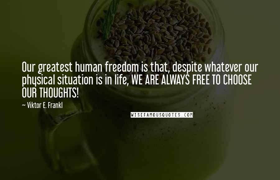 Viktor E. Frankl Quotes: Our greatest human freedom is that, despite whatever our physical situation is in life, WE ARE ALWAYS FREE TO CHOOSE OUR THOUGHTS!