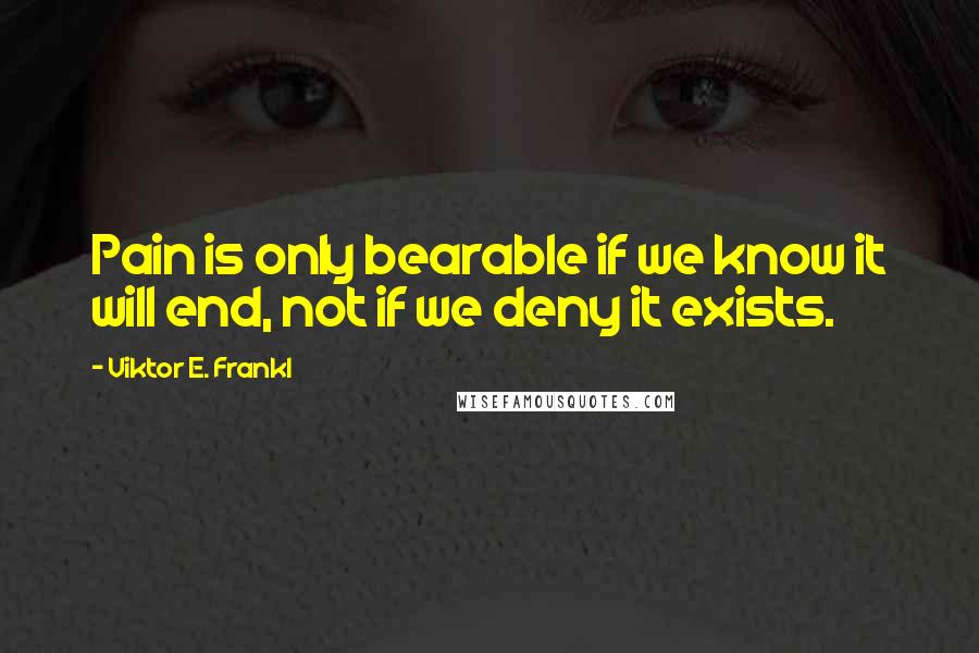 Viktor E. Frankl Quotes: Pain is only bearable if we know it will end, not if we deny it exists.