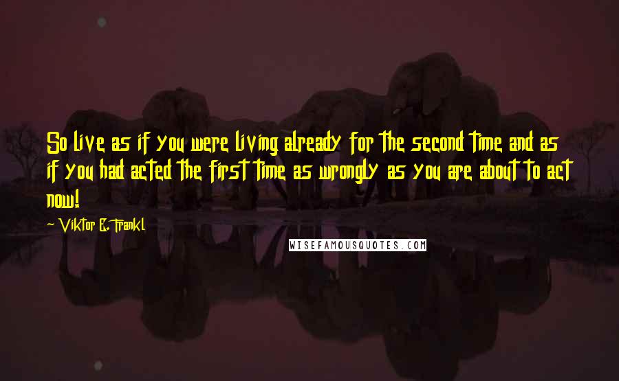 Viktor E. Frankl Quotes: So live as if you were living already for the second time and as if you had acted the first time as wrongly as you are about to act now!