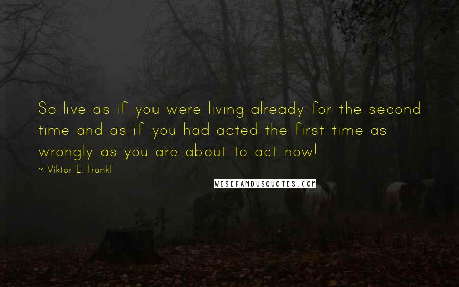 Viktor E. Frankl Quotes: So live as if you were living already for the second time and as if you had acted the first time as wrongly as you are about to act now!