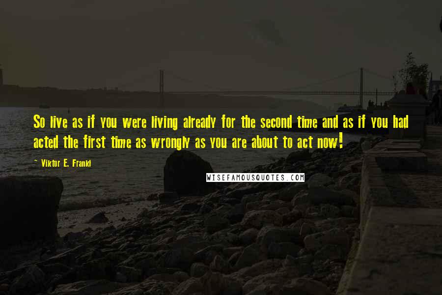 Viktor E. Frankl Quotes: So live as if you were living already for the second time and as if you had acted the first time as wrongly as you are about to act now!