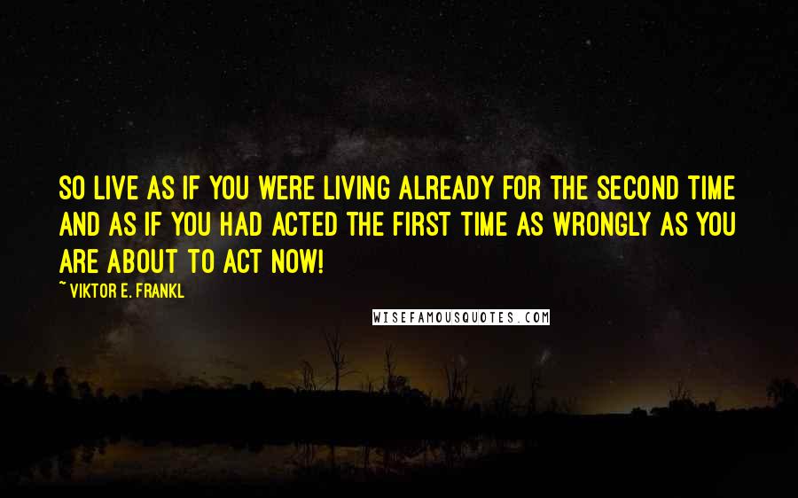 Viktor E. Frankl Quotes: So live as if you were living already for the second time and as if you had acted the first time as wrongly as you are about to act now!