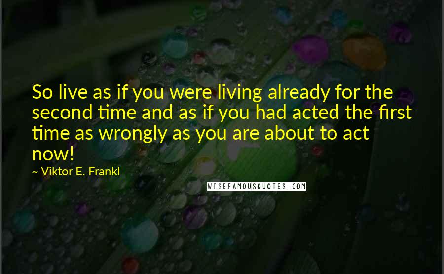 Viktor E. Frankl Quotes: So live as if you were living already for the second time and as if you had acted the first time as wrongly as you are about to act now!