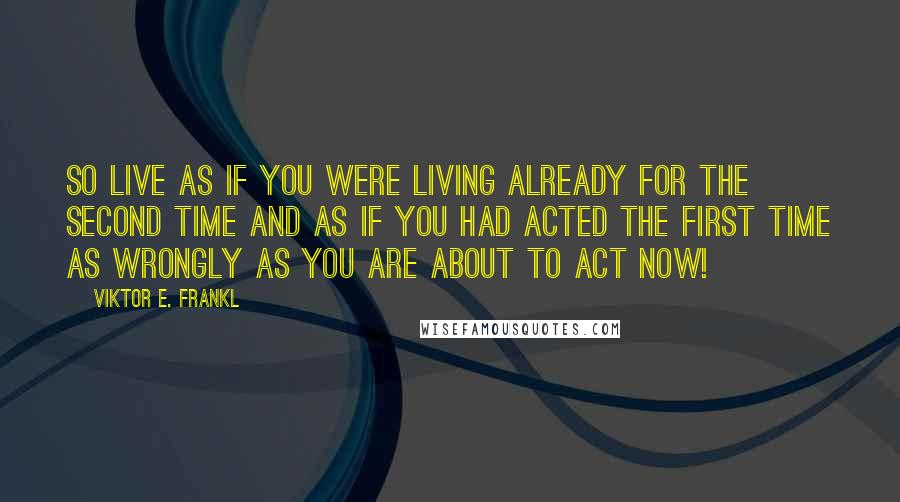 Viktor E. Frankl Quotes: So live as if you were living already for the second time and as if you had acted the first time as wrongly as you are about to act now!