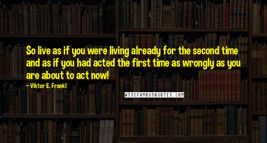 Viktor E. Frankl Quotes: So live as if you were living already for the second time and as if you had acted the first time as wrongly as you are about to act now!