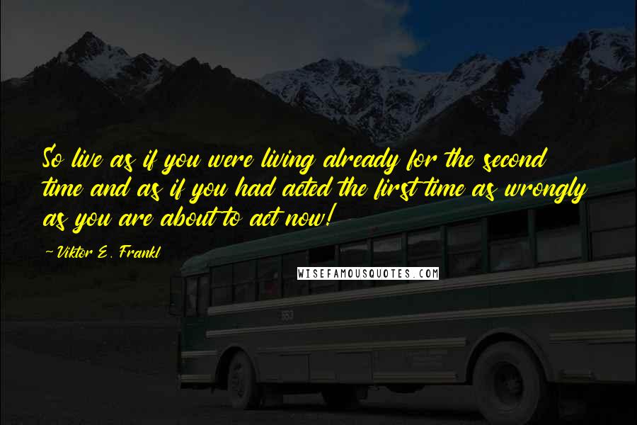 Viktor E. Frankl Quotes: So live as if you were living already for the second time and as if you had acted the first time as wrongly as you are about to act now!