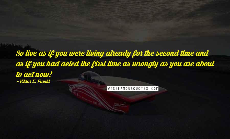 Viktor E. Frankl Quotes: So live as if you were living already for the second time and as if you had acted the first time as wrongly as you are about to act now!
