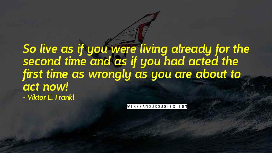 Viktor E. Frankl Quotes: So live as if you were living already for the second time and as if you had acted the first time as wrongly as you are about to act now!