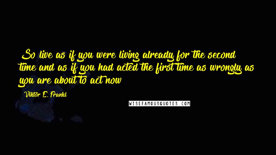 Viktor E. Frankl Quotes: So live as if you were living already for the second time and as if you had acted the first time as wrongly as you are about to act now!