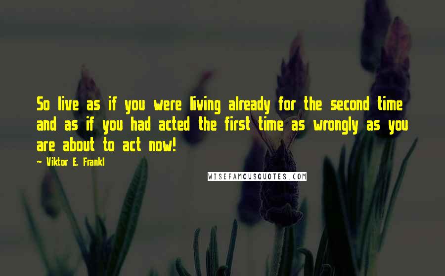 Viktor E. Frankl Quotes: So live as if you were living already for the second time and as if you had acted the first time as wrongly as you are about to act now!