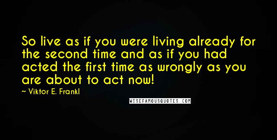 Viktor E. Frankl Quotes: So live as if you were living already for the second time and as if you had acted the first time as wrongly as you are about to act now!