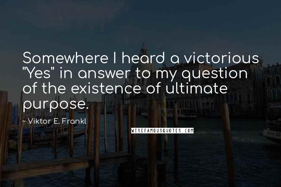 Viktor E. Frankl Quotes: Somewhere I heard a victorious "Yes" in answer to my question of the existence of ultimate purpose.