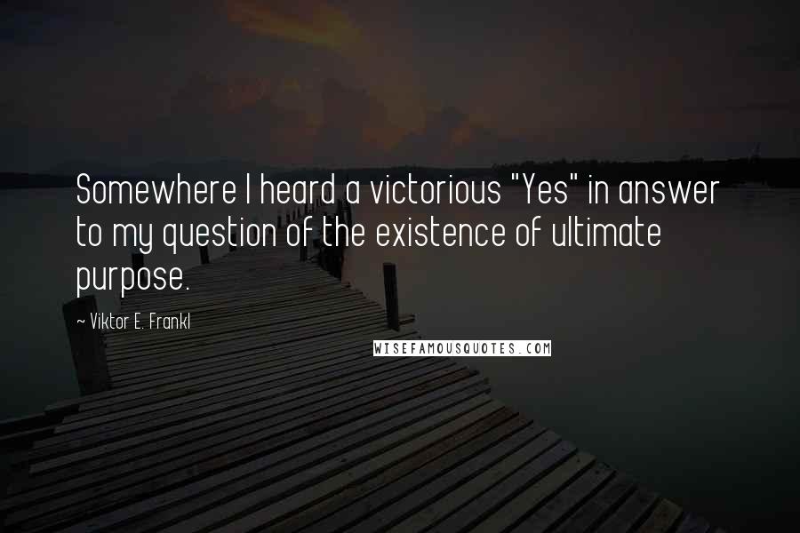 Viktor E. Frankl Quotes: Somewhere I heard a victorious "Yes" in answer to my question of the existence of ultimate purpose.