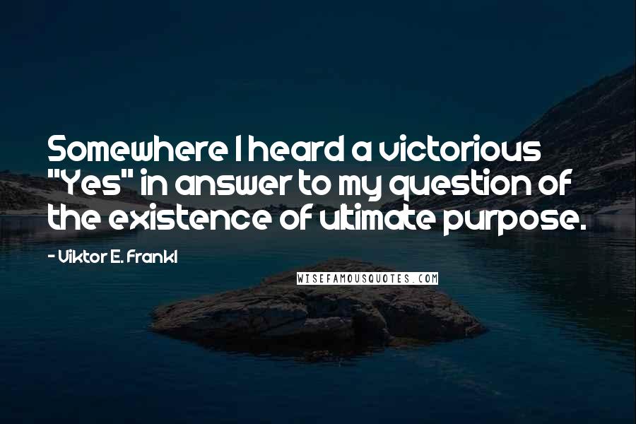 Viktor E. Frankl Quotes: Somewhere I heard a victorious "Yes" in answer to my question of the existence of ultimate purpose.