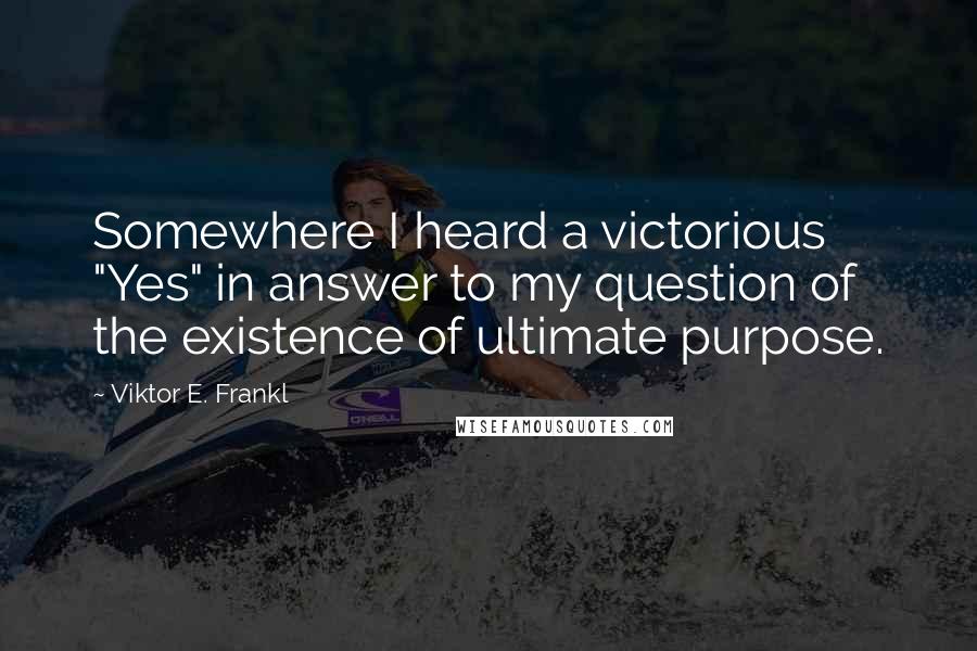 Viktor E. Frankl Quotes: Somewhere I heard a victorious "Yes" in answer to my question of the existence of ultimate purpose.