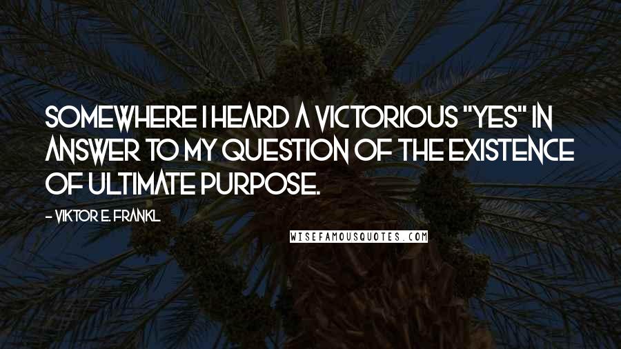 Viktor E. Frankl Quotes: Somewhere I heard a victorious "Yes" in answer to my question of the existence of ultimate purpose.