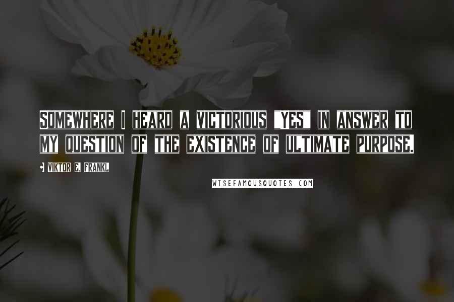 Viktor E. Frankl Quotes: Somewhere I heard a victorious "Yes" in answer to my question of the existence of ultimate purpose.