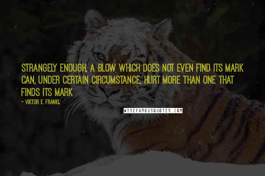 Viktor E. Frankl Quotes: Strangely enough, a blow which does not even find its mark can, under certain circumstance, hurt more than one that finds its mark