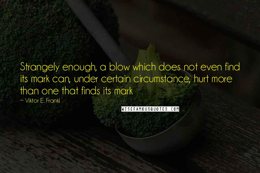 Viktor E. Frankl Quotes: Strangely enough, a blow which does not even find its mark can, under certain circumstance, hurt more than one that finds its mark