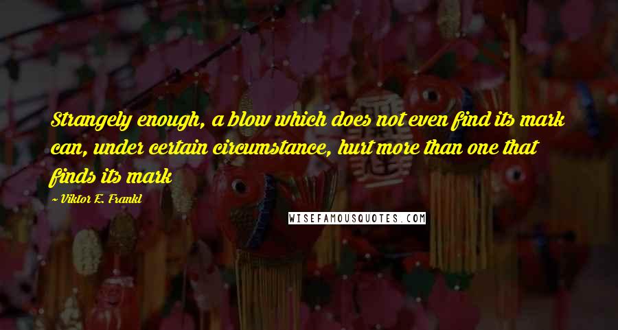 Viktor E. Frankl Quotes: Strangely enough, a blow which does not even find its mark can, under certain circumstance, hurt more than one that finds its mark