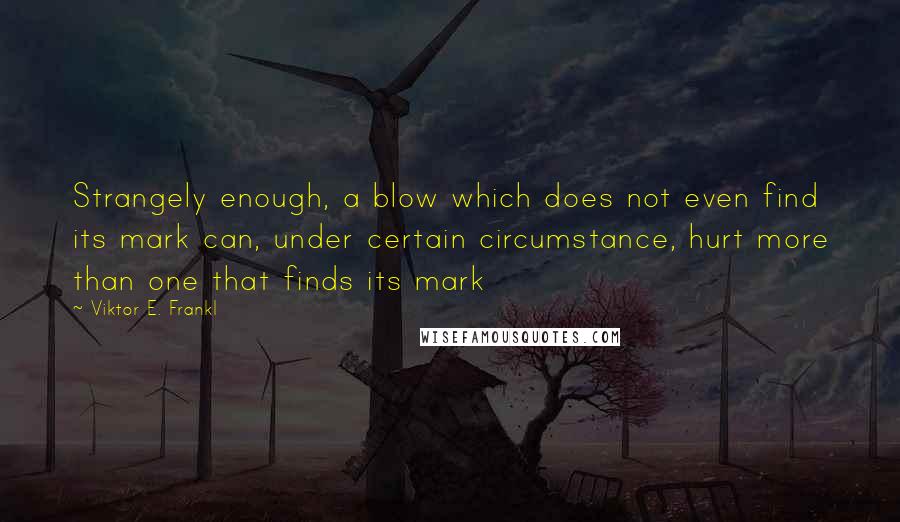 Viktor E. Frankl Quotes: Strangely enough, a blow which does not even find its mark can, under certain circumstance, hurt more than one that finds its mark