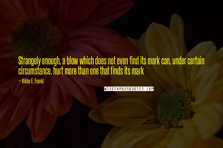 Viktor E. Frankl Quotes: Strangely enough, a blow which does not even find its mark can, under certain circumstance, hurt more than one that finds its mark