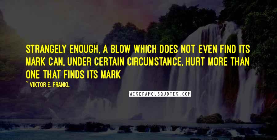Viktor E. Frankl Quotes: Strangely enough, a blow which does not even find its mark can, under certain circumstance, hurt more than one that finds its mark