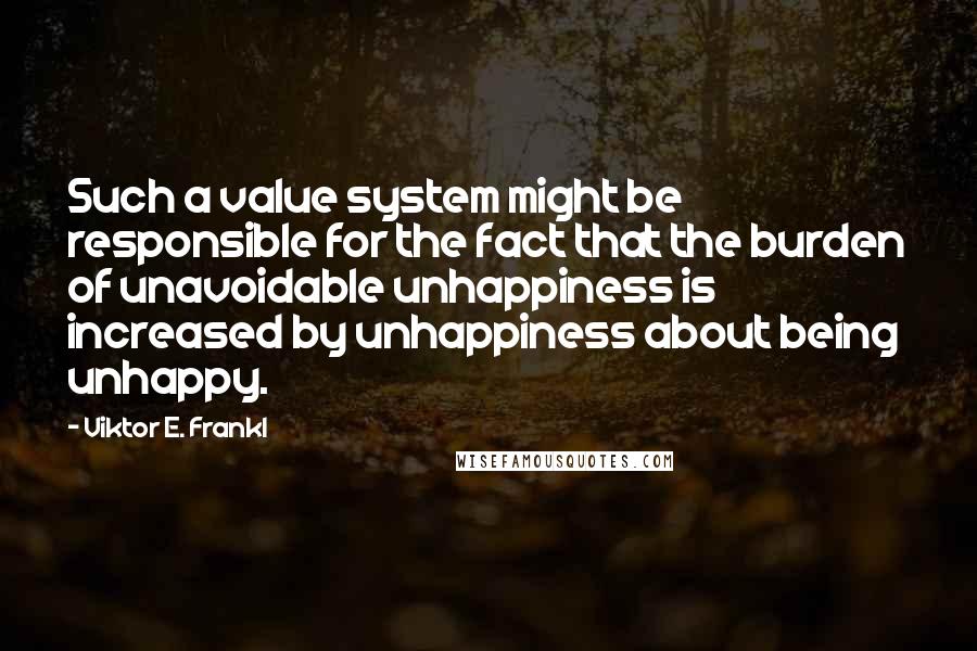 Viktor E. Frankl Quotes: Such a value system might be responsible for the fact that the burden of unavoidable unhappiness is increased by unhappiness about being unhappy.