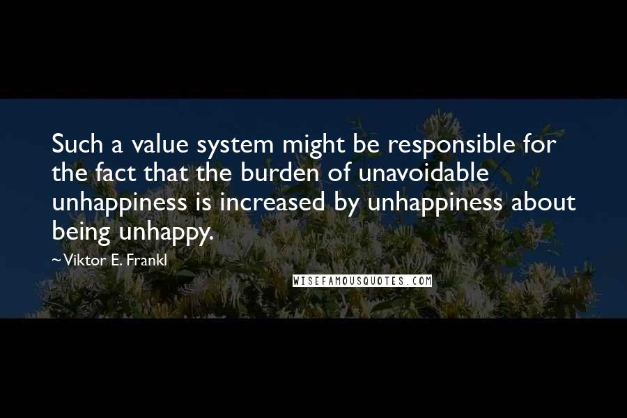 Viktor E. Frankl Quotes: Such a value system might be responsible for the fact that the burden of unavoidable unhappiness is increased by unhappiness about being unhappy.