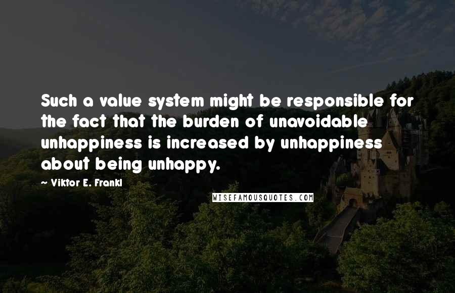 Viktor E. Frankl Quotes: Such a value system might be responsible for the fact that the burden of unavoidable unhappiness is increased by unhappiness about being unhappy.