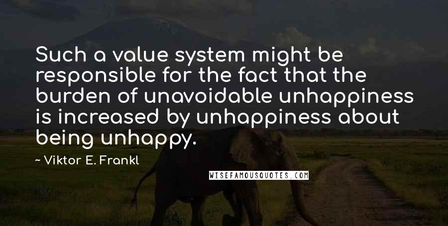 Viktor E. Frankl Quotes: Such a value system might be responsible for the fact that the burden of unavoidable unhappiness is increased by unhappiness about being unhappy.